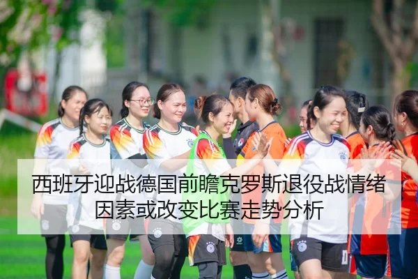 西班牙迎战德国前瞻克罗斯退役战情绪因素或改变比赛走势分析