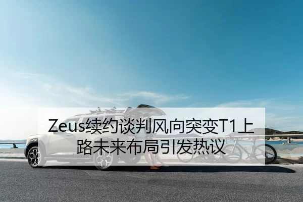 Zeus续约谈判风向突变T1上路未来布局引发热议