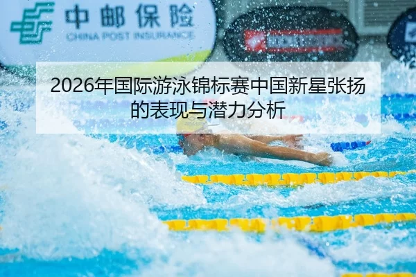 2026年国际游泳锦标赛中国新星张扬的表现与潜力分析