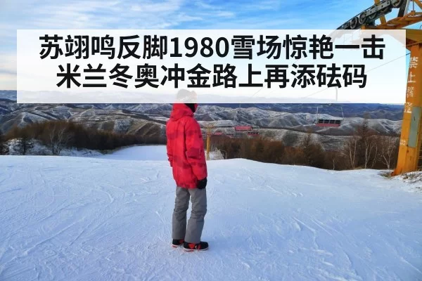 苏翊鸣反脚1980雪场惊艳一击 米兰冬奥冲金路上再添砝码