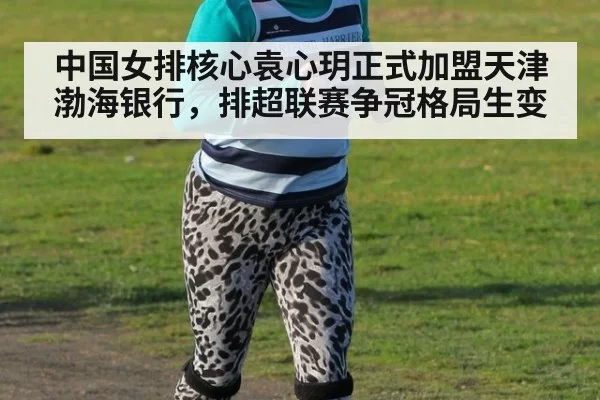 中国女排核心袁心玥正式加盟天津渤海银行，排超联赛争冠格局生变