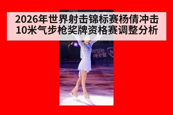 2026年世界射击锦标赛杨倩冲击10米气步枪奖牌资格赛调整分析